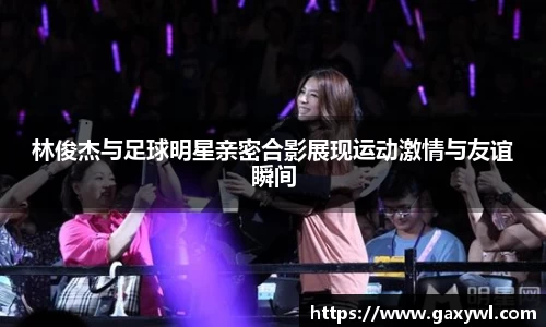 林俊杰与足球明星亲密合影展现运动激情与友谊瞬间
